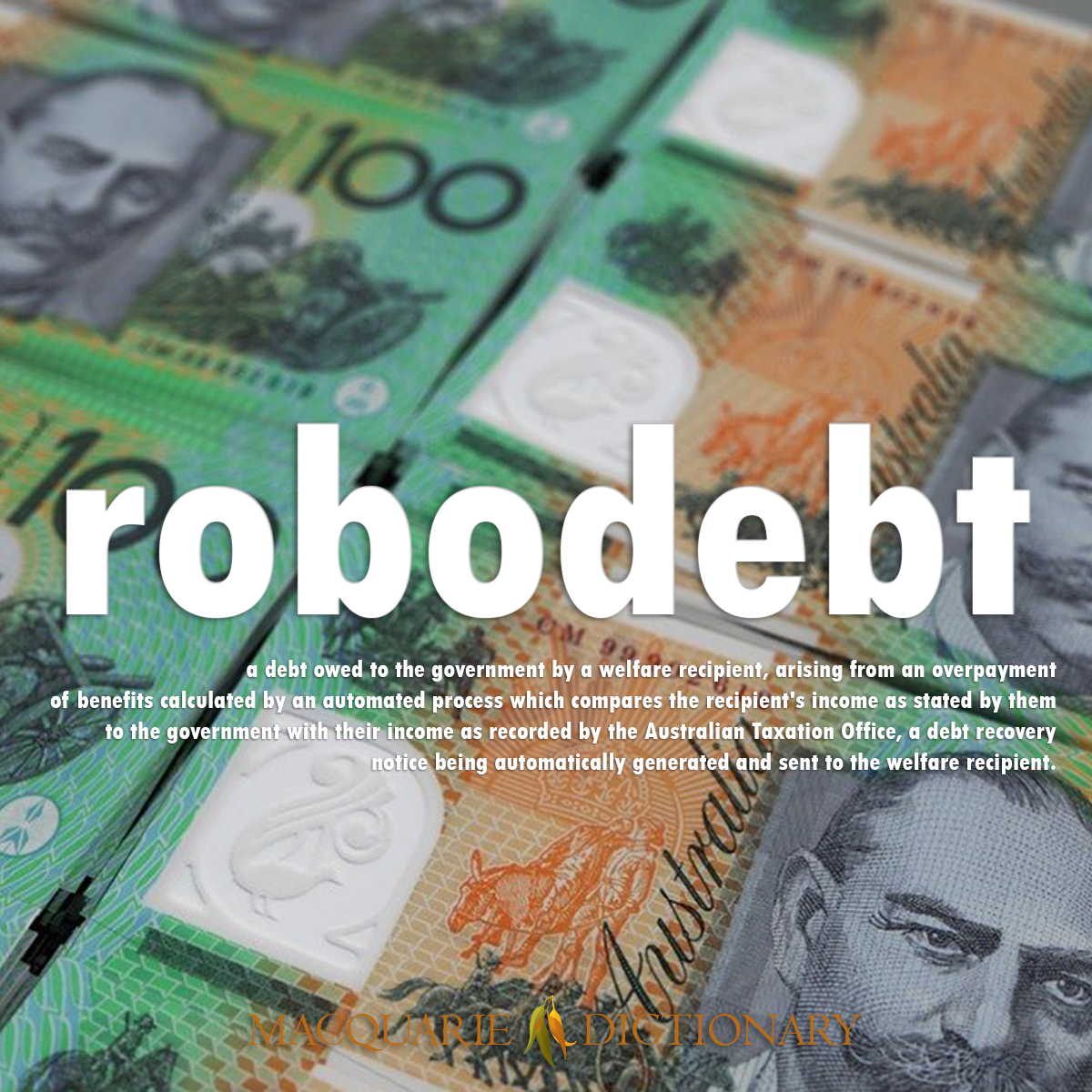 Image of Macquarie Dictionary Word of the Year robodebt a debt owed to the government by a welfare recipient, arising from an overpayment of benefits calculated by an automated process which compares the recipient's income as stated by them to the government with their income as recorded by the Australian Taxation Office, a debt recovery notice being automatically generated and sent to the welfare recipient. Image of Macquarie Dictionary Word of the Year robodebt a debt owed to the government by a welfare recipient, arising from an overpayment of benefits calculated by an automated process which compares the recipient's income as stated by them to the government with their income as recorded by the Australian Taxation Office, a debt recovery notice being automatically generated and sent to the welfare recipient.